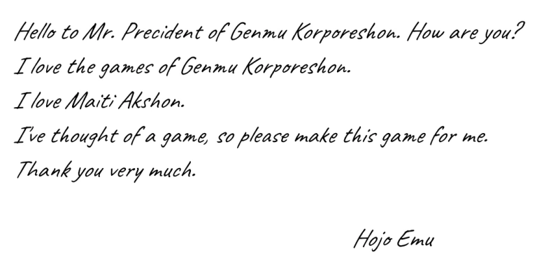 Hello to Mr. Precident of Genmu Korporeshon. How are you? I love the games of Genmu Korporeshon. I love Maiti Akshon. I've thought of a game, so please make this game for me. Thank you very much. Hojo Emu.